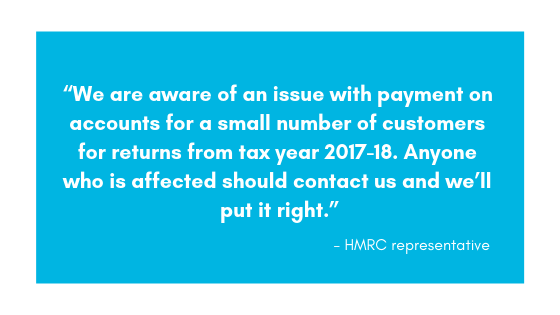 “We are aware of an issue with payment on accounts for a small number of customers for returns from tax year 2017-18. Anyone who is affected should contact us and we’ll put it right.” HMRC